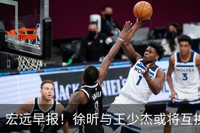 宏远早报！徐昕与王少杰或将互换，朱芳雨做出重大决定，张文逸即将续约